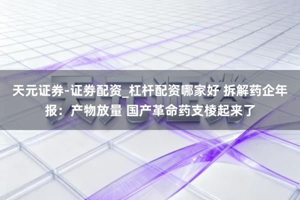 天元证券-证劵配资_杠杆配资哪家好 拆解药企年报：产物放量 国产革命药支棱起来了